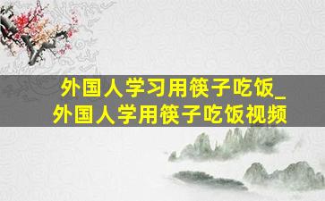 外国人学习用筷子吃饭_外国人学用筷子吃饭视频