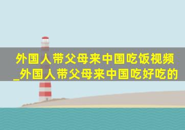 外国人带父母来中国吃饭视频_外国人带父母来中国吃好吃的