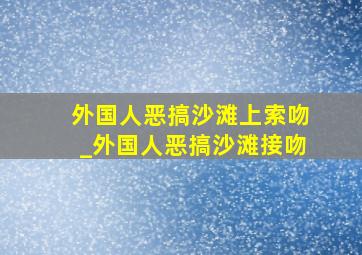 外国人恶搞沙滩上索吻_外国人恶搞沙滩接吻