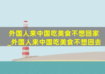 外国人来中国吃美食不想回家_外国人来中国吃美食不想回去