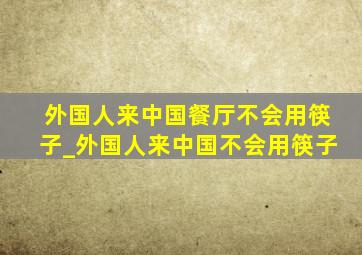 外国人来中国餐厅不会用筷子_外国人来中国不会用筷子