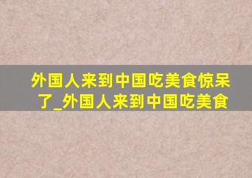 外国人来到中国吃美食惊呆了_外国人来到中国吃美食