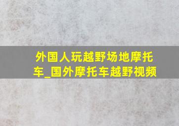 外国人玩越野场地摩托车_国外摩托车越野视频