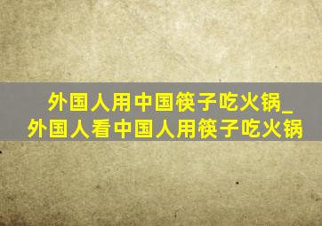 外国人用中国筷子吃火锅_外国人看中国人用筷子吃火锅