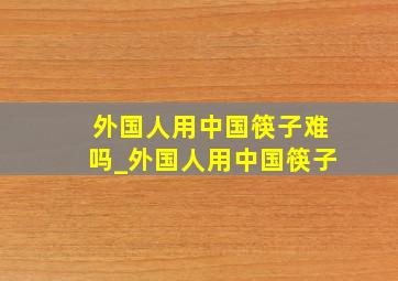 外国人用中国筷子难吗_外国人用中国筷子