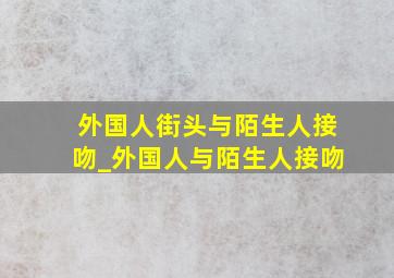 外国人街头与陌生人接吻_外国人与陌生人接吻