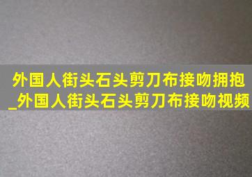 外国人街头石头剪刀布接吻拥抱_外国人街头石头剪刀布接吻视频