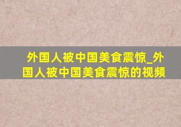 外国人被中国美食震惊_外国人被中国美食震惊的视频