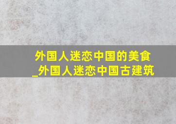 外国人迷恋中国的美食_外国人迷恋中国古建筑