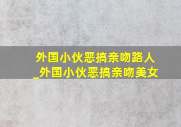 外国小伙恶搞亲吻路人_外国小伙恶搞亲吻美女