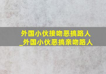 外国小伙接吻恶搞路人_外国小伙恶搞亲吻路人