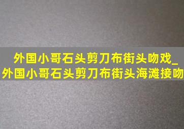 外国小哥石头剪刀布街头吻戏_外国小哥石头剪刀布街头海滩接吻