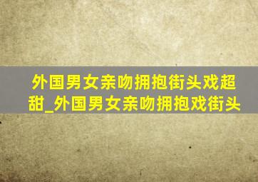 外国男女亲吻拥抱街头戏超甜_外国男女亲吻拥抱戏街头