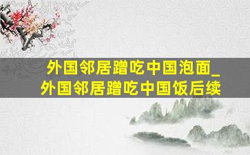 外国邻居蹭吃中国泡面_外国邻居蹭吃中国饭后续