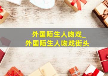 外国陌生人吻戏_外国陌生人吻戏街头