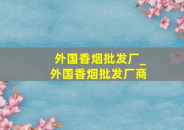 外国香烟批发厂_外国香烟批发厂商