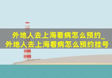 外地人去上海看病怎么预约_外地人去上海看病怎么预约挂号