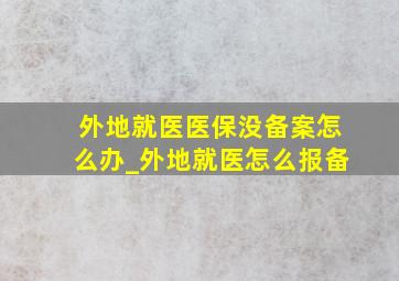 外地就医医保没备案怎么办_外地就医怎么报备