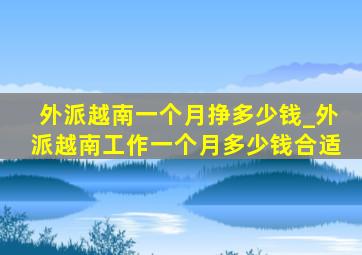 外派越南一个月挣多少钱_外派越南工作一个月多少钱合适