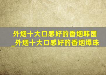 外烟十大口感好的香烟韩国_外烟十大口感好的香烟爆珠