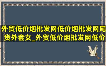 外贸(低价烟批发网)(低价烟批发网)尾货外套女_外贸(低价烟批发网)(低价烟批发网)尾货外套女防风