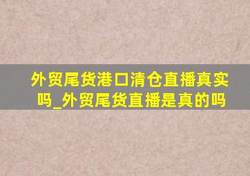 外贸尾货港口清仓直播真实吗_外贸尾货直播是真的吗