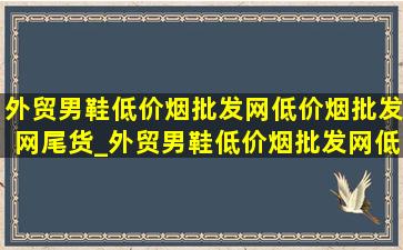 外贸男鞋(低价烟批发网)(低价烟批发网)尾货_外贸男鞋(低价烟批发网)(低价烟批发网)