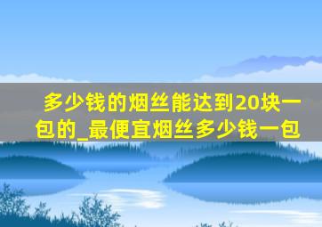 多少钱的烟丝能达到20块一包的_最便宜烟丝多少钱一包