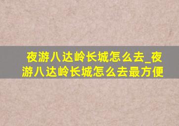 夜游八达岭长城怎么去_夜游八达岭长城怎么去最方便