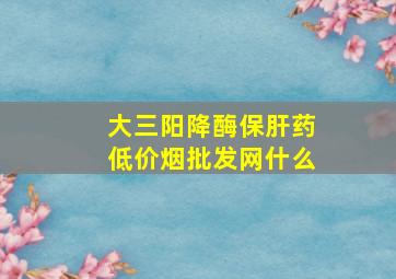 大三阳降酶保肝药(低价烟批发网)什么