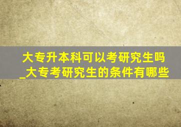 大专升本科可以考研究生吗_大专考研究生的条件有哪些