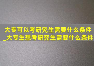 大专可以考研究生需要什么条件_大专生想考研究生需要什么条件