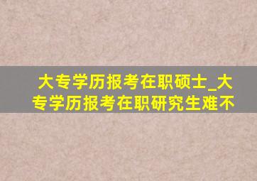 大专学历报考在职硕士_大专学历报考在职研究生难不