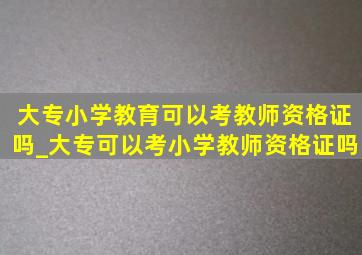 大专小学教育可以考教师资格证吗_大专可以考小学教师资格证吗