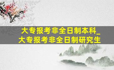 大专报考非全日制本科_大专报考非全日制研究生