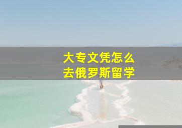 大专文凭怎么去俄罗斯留学