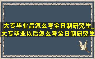 大专毕业后怎么考全日制研究生_大专毕业以后怎么考全日制研究生