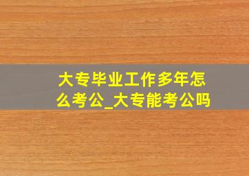 大专毕业工作多年怎么考公_大专能考公吗