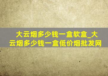 大云烟多少钱一盒软盒_大云烟多少钱一盒(低价烟批发网)