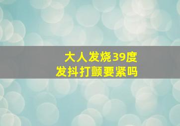 大人发烧39度发抖打颤要紧吗