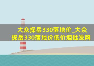 大众探岳330落地价_大众探岳330落地价(低价烟批发网)