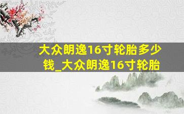 大众朗逸16寸轮胎多少钱_大众朗逸16寸轮胎