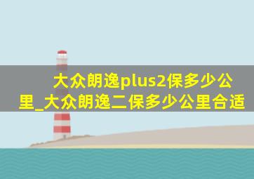 大众朗逸plus2保多少公里_大众朗逸二保多少公里合适