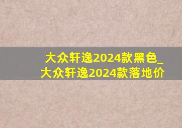 大众轩逸2024款黑色_大众轩逸2024款落地价