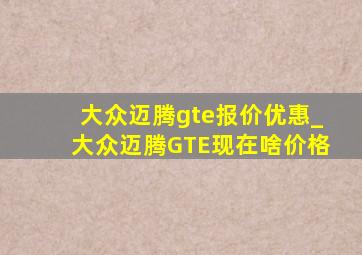 大众迈腾gte报价优惠_大众迈腾GTE现在啥价格