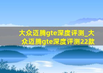 大众迈腾gte深度评测_大众迈腾gte深度评测22款