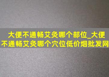 大便不通畅艾灸哪个部位_大便不通畅艾灸哪个穴位(低价烟批发网)