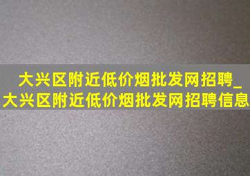 大兴区附近(低价烟批发网)招聘_大兴区附近(低价烟批发网)招聘信息