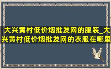 大兴黄村(低价烟批发网)的服装_大兴黄村(低价烟批发网)的衣服在哪里卖的