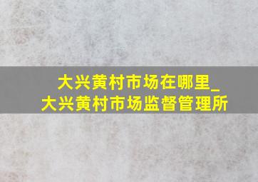 大兴黄村市场在哪里_大兴黄村市场监督管理所